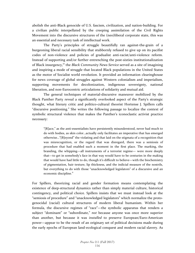 abolish the anti-Black genocide of U.S. fascism, civilization, and nation-building. For
a civilian public interpellated by the creeping assimilation of the Civil Rights
Movement into the discursive structures of the (neo)liberal corporate state, this was
an essential and necessary task of intellectual work

The Party's principles of struggle beautifully ran against-the-grain of a
burgeoning liberal racial sensibility that stubbornly refused to give up on its pacifist
codes of non-violence and policies of gradualist anti-racist/anti-violence reform.
Instead of supporting and/or further entrenching the post-sixties institutionalization
of Black insurgency,” the Black Community News Service served as a site of imagining
and inspiring a mode of struggle that located Black populations in the United States
as the motor of Socialist world revolution. It provided an information clearinghouse
for news coverage of global struggles against Western colonialism and imperialism,
supporting movements for decolonization, indigenous sovereignty, national
liberation, and non-Eurocentrie articulations of solidarity and mutual aid.

The general techniques of material-discursive maneuver mobilized by the
Black Panther Party reveal a significantly overlooked aspect of the Party's strategic
thought, what literary critic and politico-cultural theorist Hortense J. Spillers calls
“discursive positioning.” She writes the following passage to localize the context of
symbolic structural violence that makes the Panther's iconoclastic activist practice
necessary:

  

 

“[Rlace,” as the anti-essentialists have persistently misunderstood, never had much to
do with bodies, as skin color..actually only facilitates an imperative that has emerged
otherwise...[Bleyond” the violating and that laid on the stigmata of a recognition that
was mistecognition, or the regard that was disregard, there was a semiosis of
procedure that had enabled such a moment in the first place. The marking, the
branding, the whipping—all instruments of a terrorist regime— were more deeply
that—to get in somebody's face in that way would have to be centuries in the making
that would have had little to do, though it’s difficult to believe—with the biochemistry
of pigmentation, hair texture, lip thickness, and the indicial measure of the nostrils,
but everything to do with those “unacknowledged legislators” of a discursive and an
economic discipline."

For Spillers, theorizing racial and gender formation means contemplating the
existence of deep-structural dynamics rather than simply material culture, historical
contingency, and political choice. Spillers insists that we must instead look at the
“semiosis of procedure” and “unacknowledged legislators” which normalize the proto-
genocidal (racial) cultural structures of modern liberal humanism. Within her
formula, the discursive regimes of “race’—the symbolic apparatus that renders a
subject “dominant” or “subordinate,” not because anyone was once more superior
than another, but because it was installed to preserve European/Euro-American
power—appear to be the result of an originary set of political decisions made during
the early epochs of European land-ecological conquest and modern racial slavery. As

 

Propter Now 2:1 (Fall 2017)
116
